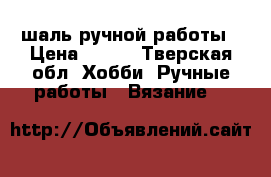 шаль ручной работы › Цена ­ 500 - Тверская обл. Хобби. Ручные работы » Вязание   